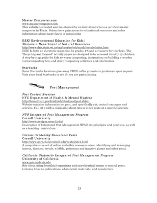 Mas ter C o mp ost er .c om
www.mastercomposter.com
This website is created and maintained by an individual who is a certified master
composter in Texas. Subscribers gain access to educational resources and other
information about many facets of composting.
EEK ! E nv ir on m e nt al Ed uc ation f or Kids !
Wisc onsi n D epar tment of Na tural Resources
http://www.dnr.state.wi.us/org/caer/ce/eek/earth/recycle/index.htm
EEK! Is both an electronic magazine for grades 4-8 and a resource for teachers. The
“Recycling and Beyond” activity pages are designed to be accessed directly by children.
A step-by-step guide for kids to worm composting, instructions on building a wooden
vermicomposting box, and other composting activities and information.
Starb uc ks
Some Starbucks locations give away FREE coffee grounds to gardeners upon request.
Visit your local Starbucks to see if they are participating.

Pest Management
Pes t Control Serv ices
NYC D epa rt m en t of H eal t h & Mental Hy giene
http://home2.nyc.gov/html/doh/html/pest/pest.shtml
Website contains information on pest, and specifically rat, control strategies and
services. Call 311 with a complaint about rats or other pests at a specific location.
NYS I ntegra ted Pes t Ma na gem ent Pr og r am
Cor nell Un iv ersi ty
http://www.nysipm.cornell.edu/
Description of Integrated Pest Management (IPM), its principles and practices, as well
as a teaching curriculum.
Cor nell Gar deni ng Res ourc es: P ests
Cor nell Un iv ersi ty
http://www.gardening.cornell.edu/pests/index.html
A comprehensive set of online and other resources about identifying and managing
insects, diseases, weeds, wildlife, poisonous and invasive plants and other pests.
Cal if or nia Sta tewi de I ntegr ated P est Ma na gem ent Pr og ram
Uni versi ty of Cal if orn ia
www.ipm.ucdavis.edu
Site about using beneficial organisms and non-chemical means to control pests.
Includes links to publications, educational materials, and newsletters.

33

 