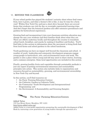 VI. BEYOND THE CLASSROOM

If your school garden has piqued the students’ curiosity about where food comes
from, how it grows, and what a farmer’s life is like, it may be time for a farm
visit! Within New York City and just a short drive beyond, there are several
farms that students can visit for day or overnight experiential learning trips.
And don’t forget that the botanical gardens also offer extensive greenhouses and
gardens for horticultural experiences.
Growing food and incorporating it into your classroom nutrition education may
change the way your students and their families think about what they eat.
There are efforts underway locally and throughout the country to transform
school lunch, breakfast, and snacks by making it healthier and fresher. You’ll
find links in this section to information about the movement to bring fresh food
from local farms and school gardens to the school lunchroom.
Youth gardening can have an impact well beyond the classroom and school. A
number of youth leadership and community development programs engage
young people in horticulture, arts, and environmental issues and work. The
garden is also a place where young and old may meet to share stories, learning,
and a common enterprise. Some local opportunities are included in this section.
Finally, growing healthy fruits and vegetables through sustainable methods is
just one aspect of putting environmental awareness and sustainability
principles into action. This section also includes links to organizations and
resources focused on sustainability, greening, and environmental stewardship
in New York City and beyond.
In this section, you’ll find resources on:
• the Farm: Farming Education Centers;
• the Cafeteria: Garden-to-Cafeteria Table;
• the Community: Youth Development and Intergenerational
Programming; and
• the Environment: A Sustainability and Greening Sampler.

The Farm: Farming Education Centers
Add ed Val u e
370 Van Brunt Street, Brooklyn, NY 11231
http://www.added-value.org/
Added Value is a non-profit organization promoting the sustainable development of Red
Hook by nurturing a new generation of young leaders through the operation of a

34

 