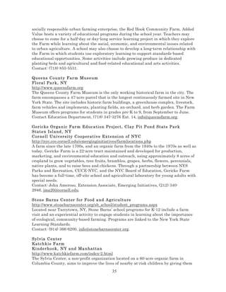 socially responsible urban farming enterprise, the Red Hook Community Farm. Added
Value hosts a variety of educational programs during the school year. Teachers may
choose to come for a half-day or day-long service learning project in which they explore
the Farm while learning about the social, economic, and environmental issues related
to urban agriculture. A school may also choose to develop a long-term relationship with
the Farm in which students use exploratory learning to support standards-based
educational opportunities. Some activities include growing produce in dedicated
planting beds and agricultural and food-related educational and arts activities.
Contact: (718) 855-5531.
Queens C o un t y Far m M us e um
Floral Pa r k, NY
http://www.queensfarm.org
The Queens County Farm Museum is the only working historical farm in the city. The
farm encompasses a 47-acre parcel that is the longest continuously farmed site in New
York State. The site includes historic farm buildings, a greenhouse complex, livestock,
farm vehicles and implements, planting fields, an orchard, and herb garden. The Farm
Museum offers programs for students in grades pre-K to 9, from September to June.
Contact Education Department, (718) 347-3276 Ext. 14, info@queensfarm.org.
Ger ic ke Orga n ic Far m Ed uc ation Pr oj ec t, Cl ay Pi t P ond State Pa r k
Staten Isl and , NY
Cor nell Un iv ersi ty C oo per at iv e Extensi on of NYC
http://nyc.cce.cornell.edu/emerginginitiatives/farmlocations.php
A farm since the late 1700s, and an organic farm from the 1940s to the 1970s as well as
today, Gericke Farm is a 22-acre tract maintained and developed for production,
marketing, and environmental education and outreach, using approximately 8 acres of
cropland to grow vegetables, tree fruits, brambles, grapes, herbs, flowers, perennials,
native plants, and to raise bees and chickens. Through a partnership between NYS
Parks and Recreation, CUCE-NYC, and the NYC Board of Education, Gericke Farm
has become a full-time, off-site school and agricultural laboratory for young adults with
special needs.
Contact: John Ameroso, Extension Associate, Emerging Initiatives, (212) 3402946, jma20@cornell.edu.
Stone Ba rns C e nt er fo r Fo od a nd Agri cul ture
http://www.stonebarnscenter.org/sb_school/student_programs.aspx
Located near Tarrytown, NY, Stone Barns’ school programs for K-12 include a farm
visit and an experiential activity to engage students in learning about the importance
of ecological, community-based farming. Programs are linked to the New York State
Learning Standards.
Contact: (914) 366-6200, info@stonebarnscenter.org.
Syl via C en t er
Katchkie F arm
Ki nderh o o k, NY a nd Ma n ha ttan
http://www.katchkiefarm.com/index-2.html
The Sylvia Center, a non-profit organization located on a 60-acre organic farm in
Columbia County, aims to improve the lives of nearby at-risk children by giving them

35

 