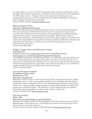 the opportunity to connect with nature and learn about nutritious and healthy eating
through joyful hands-on experiences. The Sylvia Center also interacts with students in
the NYC school system. Company chefs, cooks, and event professionals create
educational experiences in the Great Performances kitchen in Manhattan and bring
these students to the farm when possible.
Contact: (518) 758-2166, info@katchkiefarm.com.
Hi lltop Ha n ov er Fa rm
http://www.hilltophanoverfarm.org
The Hilltop Hanover Farm and Environmental Center, located in Yorktown Heights,
NY. was purchased in 2003 by Westchester County for agricultural preservation,
drinking water protection and the promotion of environmental stewardship through
demonstration projects and programs for sustainability. Westchester County is
dedicated to providing a regional education center that offers programs on healthy and
sustainable food production, researches and teaches skills for small-scale suburban and
urban farming techniques, and illustrates sustainable living practices such as
alternative energy sources.
Contact (914) 962-2368.
S uffol k C o u nt y Far m and Ed uca ti on Center
Ya phan k, NY
Cor nell Un iv ersi ty C oo per at iv e Extensi on of S uff ol k County
http://counties.cce.cornell.edu/suffolk/Programs/SCFhome.htm
The Suffolk County Farm and Education Center is a model farm education facility and
also a real working farm. It is open to the public year round. Visitors are able to see a
century old working farm that still holds a tie to the past through the historic hay barn,
while showcasing present-day agriculture. Youth education programs are available for
children pre-K to 12th grade and for those with special needs.
Contact: (631)852-4600.
Visi ti ng S tu de n ts Pr ogr am
Ha wthor n e V all ey Fa rm
Har lemv ill e , NY
http://www.vspcamp.com/
Hawthorne Valley Farm is a 400-acre biodynamic farm, comprised of pastures, fields,
woodlands, and a 12–acre market garden, located close to the Massachusetts border
and about 35 miles southeast of Albany. The Visiting Students Program brings school
classes into a unique weeklong farm experience during which students, teachers, and
farmers live and work together. The rhythms of nature and farm life take children
beyond the classroom and the everyday course of hectic, modern life.
Contact: (518) 672-4790, helen@vspcamp.com.
The Far m Sc h o ol
Athol , M A
http://www.farmschool.org/prog_visitschools.html
Programs for visiting schools are the centerpiece of The Farm School in north-central
Massachusetts. Each school year, 1,500 children join farmers and naturalists on the
farm for three- to five-day programs.
Contact: Patrick Connors, Director, (978) 249-9944, Patrick@farmschool.org.

36

 