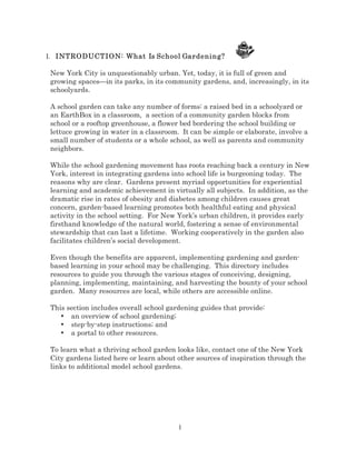 I. INTRODUCTION: What Is School Gardening?

New York City is unquestionably urban. Yet, today, it is full of green and
growing spaces—in its parks, in its community gardens, and, increasingly, in its
schoolyards.
A school garden can take any number of forms: a raised bed in a schoolyard or
an EarthBox in a classroom, a section of a community garden blocks from
school or a rooftop greenhouse, a flower bed bordering the school building or
lettuce growing in water in a classroom. It can be simple or elaborate, involve a
small number of students or a whole school, as well as parents and community
neighbors.
While the school gardening movement has roots reaching back a century in New
York, interest in integrating gardens into school life is burgeoning today. The
reasons why are clear. Gardens present myriad opportunities for experiential
learning and academic achievement in virtually all subjects. In addition, as the
dramatic rise in rates of obesity and diabetes among children causes great
concern, garden-based learning promotes both healthful eating and physical
activity in the school setting. For New York’s urban children, it provides early
firsthand knowledge of the natural world, fostering a sense of environmental
stewardship that can last a lifetime. Working cooperatively in the garden also
facilitates children’s social development.
Even though the benefits are apparent, implementing gardening and gardenbased learning in your school may be challenging. This directory includes
resources to guide you through the various stages of conceiving, designing,
planning, implementing, maintaining, and harvesting the bounty of your school
garden. Many resources are local, while others are accessible online.
This section includes overall school gardening guides that provide:
• an overview of school gardening;
• step-by-step instructions; and
• a portal to other resources.
To learn what a thriving school garden looks like, contact one of the New York
City gardens listed here or learn about other sources of inspiration through the
links to additional model school gardens.

1

 