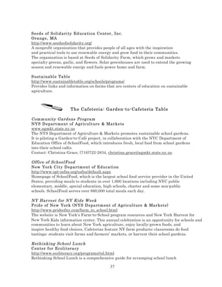 Seeds of S olid ari ty Ed uca ti o n Center , I nc.
Ora ng e , M A
http://www.seedsofsolidarity.org/
A nonprofit organization that provides people of all ages with the inspiration
and practical tools to use renewable energy and grow food in their communities.
The organization is based at Seeds of Solidarity Farm, which grows and markets
specialty greens, garlic, and flowers. Solar greenhouses are used to extend the growing
season and renewable energy and fuels power home and farm.
S ustai nabl e Ta bl e
http://www.sustainabletable.org/schools/programs/
Provides links and information on farms that are centers of education on sustainable
agriculture.

The Cafeteria: Garden-to-Cafeteria Table
Com m unity Gard ens Pr og ram
NYS D epar t me n t of Agr ic ult ur e & Mar kets
www.agmkt.state.ny.us
The NYS Department of Agriculture & Markets promotes sustainable school gardens.
It is piloting a Garden-to-Café project, in collaboration with the NYC Department of
Education Office of SchoolFood, which introduces fresh, local food from school gardens
into their school cafés.
Contact: Christina Grace, (718)722-2834, christina.grace@agmkt.state.ny.us.
Offic e of School Food
New Yor k C it y D epar tm e n t of Educa ti on
http://www.opt-osfns.org/osfns/default.aspx
Homepage of SchoolFood, which is the largest school food service provider in the United
States, providing meals to students in over 1,600 locations including NYC public
elementary, middle, special education, high schools, charter and some non-public
schools. SchoolFood serves over 860,000 total meals each day.
NY Har vest f or NY Kids W eek
Prid e of New Yo r k ( NYS D epa rtm ent of Ag ric ul ture & Mar kets)
http://www.prideofny.com/farm_to_school.html
The website is New York’s Farm-to-School program resources and New York Harvest for
New York Kids information center. This annual celebration is an opportunity for schools and
communities to learn about New York agriculture, enjoy locally-grown foods, and
inspire healthy food choices. Cafeterias feature NY farm products; classrooms do food
tastings; students visit farms and farmers’ markets, or harvest their school gardens.
Rethi nki ng Sc hool Lunc h
Center fo r Ec oli t era cy
http://www.ecoliteracy.org/programs/rsl.html
Rethinking School Lunch is a comprehensive guide for revamping school lunch

37

 