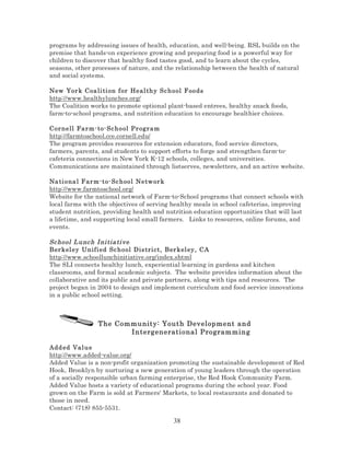 programs by addressing issues of health, education, and well-being. RSL builds on the
premise that hands-on experience growing and preparing food is a powerful way for
children to discover that healthy food tastes good, and to learn about the cycles,
seasons, other processes of nature, and the relationship between the health of natural
and social systems.
New Yor k C oa li ti on f or He al thy Sc hool F oods
http://www.healthylunches.org/
The Coalition works to promote optional plant-based entrees, healthy snack foods,
farm-to-school programs, and nutrition education to encourage healthier choices.
Cor nell Far m- to- Sc h o ol Pr ogr am
http://farmtoschool.cce.cornell.edu/
The program provides resources for extension educators, food service directors,
farmers, parents, and students to support efforts to forge and strengthen farm-tocafeteria connections in New York K-12 schools, colleges, and universities.
Communications are maintained through listserves, newsletters, and an active website.
Na ti ona l F ar m-t o- Sc h oo l Ne tw or k
http://www.farmtoschool.org/
Website for the national network of Farm-to-School programs that connect schools with
local farms with the objectives of serving healthy meals in school cafeterias, improving
student nutrition, providing health and nutrition education opportunities that will last
a lifetime, and supporting local small farmers. Links to resources, online forums, and
events.

Sc hool L unc h I ni tia ti ve
Ber kel ey Unifi ed Sc h o ol Dis tri ct, Ber kel ey , CA
http://www.schoollunchinitiative.org/index.shtml
The SLI connects healthy lunch, experiential learning in gardens and kitchen
classrooms, and formal academic subjects. The website provides information about the
collaborative and its public and private partners, along with tips and resources. The
project began in 2004 to design and implement curriculum and food service innovations
in a public school setting.

The Community: Youth Development and
Intergenerational Programming
Add ed Val u e
http://www.added-value.org/
Added Value is a non-profit organization promoting the sustainable development of Red
Hook, Brooklyn by nurturing a new generation of young leaders through the operation
of a socially responsible urban farming enterprise, the Red Hook Community Farm.
Added Value hosts a variety of educational programs during the school year. Food
grown on the Farm is sold at Farmers' Markets, to local restaurants and donated to
those in need.
Contact: (718) 855-5531.

38

 