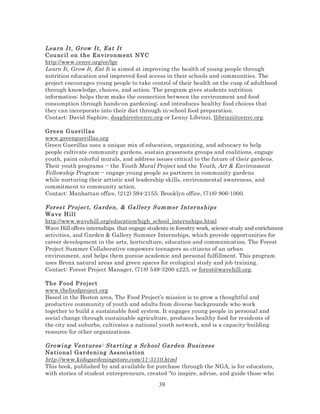 Lea rn I t, Gr ow I t, Ea t I t
Counc il o n t he E n vir o nm e nt NYC
http://www.cenyc.org/ee/lge
Learn It, Grow It, Eat It is aimed at improving the health of young people through
nutrition education and improved food access in their schools and communities. The
project encourages young people to take control of their health on the cusp of adulthood
through knowledge, choices, and action. The program gives students nutrition
information; helps them make the connection between the environment and food
consumption through hands-on gardening; and introduces healthy food choices that
they can incorporate into their diet through in-school food preparation.
Contact: David Saphire, dsaphire@cenyc.org or Lenny Librizzi, llibrizzi@cenyc.org.
Green G u erill as
www.greenguerillas.org
Green Guerillas uses a unique mix of education, organizing, and advocacy to help
people cultivate community gardens, sustain grassroots groups and coalitions, engage
youth, paint colorful murals, and address issues critical to the future of their gardens.
Their youth programs -- the Youth Mural Project and the Youth, Art & Environment
Fellowship Program -- engage young people as partners in community gardens
while nurturing their artistic and leadership skills, environmental awareness, and
commitment to community action.
Contact: Manhattan office, (212) 594-2155; Brooklyn office, (718) 906-1000.

For es t Pr oj ec t, Ga rden, & Gall er y Sum m er I nter ns hips
Wa ve Hil l
http://www.wavehill.org/education/high_school_internships.html
Wave Hill offers internships that engage students in forestry work, science study and enrichment
activities, and Garden & Gallery Summer Internships, which provide opportunities for
career development in the arts, horticulture, education and communication. The Forest
Project Summer Collaborative empowers teenagers as citizens of an urban
environment, and helps them pursue academic and personal fulfillment. This program
uses Bronx natural areas and green spaces for ecological study and job training.
Contact: Forest Project Manager, (718) 549-3200 x223, or forest@wavehill.org.
The F oo d P ro j ect
www.thefoodproject.org
Based in the Boston area, The Food Project’s mission is to grow a thoughtful and
productive community of youth and adults from diverse backgrounds who work
together to build a sustainable food system. It engages young people in personal and
social change through sustainable agriculture, produces healthy food for residents of
the city and suburbs, cultivates a national youth network, and is a capacity-building
resource for other organizations.

Growi ng Ventur es: Starti ng a Sc hool Gar den Busi ness
Na ti ona l Gard e ni ng Ass ocia ti on
http://www.kidsgardeningstore.com/11-3110.html
This book, published by and available for purchase through the NGA, is for educators,
with stories of student entrepreneurs, created "to inspire, advise, and guide those who

39

 