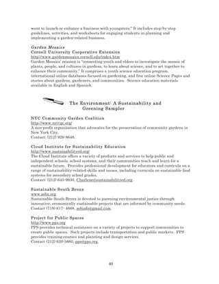 want to launch or enhance a business with youngsters." It includes step-by-step
guidelines, activities, and worksheets for engaging students in planning and
implementing a garden-related business.

Gard en Mosa ics
Cor nell Un iv ersi ty C oo per at iv e Extensi on
http://www.gardenmosaics.cornell.edu/index.htm
Garden Mosaics’ mission is “connecting youth and elders to investigate the mosaic of
plants, people, and cultures in gardens, to learn about science, and to act together to
enhance their community.” It comprises a youth science education program,
international online databases focused on gardening, and free online Science Pages and
stories about gardens, gardeners, and communities. Science education materials
available in English and Spanish.

The Environment: A Sustainability and
Greening Sampler
NYC Co m mu ni t y Gard e n C oa lition
http://www.nyccgc.org/
A non-profit organization that advocates for the preservation of community gardens in
New York City.
Contact: (212) 926-8648.
Cl oud I nst it u t e f or S us tai n abil ity Ed uc a ti on
http://www.sustainabilityed.org/
The Cloud Institute offers a variety of products and services to help public and
independent schools, school systems, and their communities teach and learn for a
sustainable future. Provides professional development for educators and curricula on a
range of sustainability-related skills and issues, including curricula on sustainable food
systems for secondary school grades.
Contact: (212) 645-9930, Charlene@sustainabilityed.org.
S ustai nabl e S o u t h Br o nx
www.ssbx.org
Sustainable South Bronx is devoted to pursuing environmental justice through
innovative, economically sustainable projects that are informed by community needs.
Contact (718) 617- 4668, ssbinfo@gmail.com.
Project f or P ubli c Spac es
http://www.pps.org
PPS provides technical assistance on a variety of projects to support communities to
create public spaces. Such projects include transportation and public markets. PPS
provides training courses and planning and design services.
Contact (212) 620-5660, pps@pps.org.

40

 