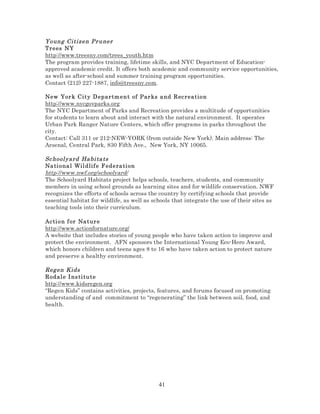 Young Citizen Pr uner
Trees NY
http://www.treesny.com/trees_youth.htm
The program provides training, lifetime skills, and NYC Department of Educationapproved academic credit. It offers both academic and community service opportunities,
as well as after-school and summer training program opportunities.
Contact (212) 227-1887, info@treesny.com.
New Yor k C it y D epar tm e n t of Par ks a nd Rec reation
http://www.nycgovparks.org
The NYC Department of Parks and Recreation provides a multitude of opportunities
for students to learn about and interact with the natural environment. It operates
Urban Park Ranger Nature Centers, which offer programs in parks throughout the
city.
Contact: Call 311 or 212-NEW-YORK (from outside New York). Main address: The
Arsenal, Central Park, 830 Fifth Ave., New York, NY 10065.

Sc hool yard Ha bi ta ts
Na ti ona l Wil dlif e F ede ra ti on
http://www.nwf.org/schoolyard/
The Schoolyard Habitats project helps schools, teachers, students, and community
members in using school grounds as learning sites and for wildlife conservation. NWF
recognizes the efforts of schools across the country by certifying schools that provide
essential habitat for wildlife, as well as schools that integrate the use of their sites as
teaching tools into their curriculum.
Ac ti on f or Na t ur e
http://www.actionfornature.org/
A website that includes stories of young people who have taken action to improve and
protect the environment. AFN sponsors the International Young Eco-Hero Award,
which honors children and teens ages 8 to 16 who have taken action to protect nature
and preserve a healthy environment.

Reg en Kids
Rodal e I ns ti tu t e
http://www.kidsregen.org
“Regen Kids” contains activities, projects, features, and forums focused on promoting
understanding of and commitment to “regenerating” the link between soil, food, and
health.

41

 