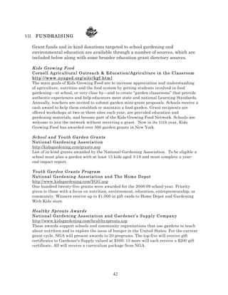 VII. FUNDRAISING

Grant funds and in-kind donations targeted to school gardening and
environmental education are available through a number of sources, which are
included below along with some broader education grant directory sources.
Kids Gr ow ing F ood
Cor nell A gric ul t ura l O utr ea ch & Ed uca ti on/Ag ric ul tur e i n the Classr oom
http ://w ww . nya g ed. or g/ ai tc/ kgf.htm l
The main goals of Kids Growing Food are to increase appreciation and understanding
of agriculture, nutrition and the food system by getting students involved in food
gardening—at school, or very close by—and to create “garden classrooms” that provide
authentic experiences and help educators meet state and national Learning Standards.
Annually, teachers are invited to submit garden mini-grant proposals. Schools receive a
cash award to help them establish or maintain a food garden. Grant recipients are
offered workshops at two or three sites each year, are provided education and
gardening materials, and become part of the Kids Growing Food Network. Schools are
welcome to join the network without receiving a grant. Now in its 11th year, Kids
Growing Food has awarded over 300 garden grants in New York.
Sc hool a nd Youth Gar den Gr ants
Na ti ona l Gard e ni ng Ass ocia ti on
http://kidsgardening.com/grants.asp
List of in-kind grants awarded by the National Gardening Association. To be eligible a
school must plan a garden with at least 15 kids aged 3-18 and must complete a yearend impact report.
Youth Ga rd en G ra nts Pr ogra m
Na ti ona l Gard e ni ng Ass ocia ti on and The Hom e Depot
http://www.kidsgardening.com/YGG.asp
One hundred twenty-five grants were awarded for the 2008-09 school-year. Priority
given to those with a focus on nutrition, environment, education, entrepreneurship, or
community. Winners receive up to $1,000 in gift cards to Home Depot and Gardening
With Kids store.
Heal thy Spr outs Awar ds
Na ti ona l Gard e ni ng Ass ocia ti on and Gar dener’s S uppl y Compa ny
http://www.kidsgardening.com/healthysprouts.asp
These awards support schools and community organizations that use gardens to teach
about nutrition and to explore the issue of hunger in the United States. For the current
grant cycle, NGA will present awards to 20 programs. The top five will receive gift
certificates to Gardener's Supply valued at $500; 15 more will each receive a $200 gift
certificate. All will receive a curriculum package from NGA.

42

 