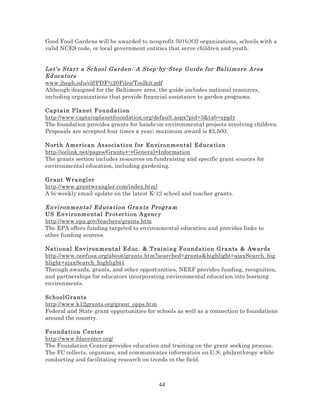 Good Food Gardens will be awarded to nonprofit 501(c)(3) organizations, schools with a
valid NCES code, or local government entities that serve children and youth.

Let’s Star t a Sc hool Gar den: A Step-b y- Step Guid e f or Bal ti more Ar ea
Ed uca tors
www.jhsph.edu/clf/PDF%20Files/Toolkit.pdf
Although designed for the Baltimore area, the guide includes national resources,
including organizations that provide financial assistance to garden programs.
Cap ta in P la n et F o un da ti on
http://www.captainplanetfoundation.org/default.aspx?pid=3&tab=apply
The foundation provides grants for hands-on environmental projects involving children.
Proposals are accepted four times a year; maximum award is $2,500.
Nor th A me rica n Asso cia ti o n f or Envir onmental Ed uca ti on
http://eelink.net/pages/Grants+-+General+Information
The grants section includes resources on fundraising and specific grant sources for
environmental education, including gardening.
Gra nt Wra n gl er
http://www.grantwrangler.com/index.html
A bi-weekly email update on the latest K-12 school and teacher grants.

Envi ronmenta l Ed uca ti on Gra nts Pr ogr a m
US Envir o nm e nt al Pr ot ec ti o n Ag enc y
http://www.epa.gov/teachers/grants.htm
The EPA offers funding targeted to environmental education and provides links to
other funding sources.
Na ti ona l E nv iro n m en ta l Ed uc . & T rai ni ng F ounda ti on Gra nts & Aw ards
http://www.neefusa.org/about/grants.htm?searched=grants&highlight=ajaxSearch_hig
hlight+ajaxSearch_highlight1
Through awards, grants, and other opportunities, NEEF provides funding, recognition,
and partnerships for educators incorporating environmental education into learning
environments.
Sc hool Gra n ts
http://www.k12grants.org/grant_opps.htm
Federal and State grant opportunities for schools as well as a connection to foundations
around the country.
Founda ti o n C e nt er
http://www.fdncenter.org/
The Foundation Center provides education and training on the grant seeking process.
The FC collects, organizes, and communicates information on U.S. philanthropy while
conducting and facilitating research on trends in the field.

44

 