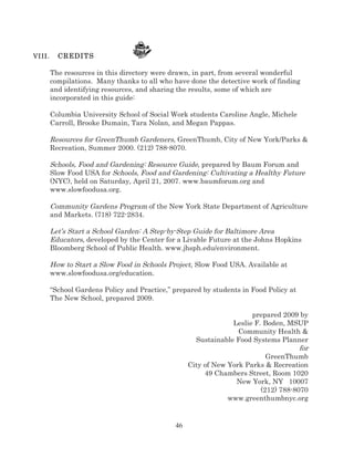 VI II .

CREDITS
The resources in this directory were drawn, in part, from several wonderful
compilations. Many thanks to all who have done the detective work of finding
and identifying resources, and sharing the results, some of which are
incorporated in this guide:
Columbia University School of Social Work students Caroline Angle, Michele
Carroll, Brooke Dumain, Tara Nolan, and Megan Pappas.

Resources for GreenThumb Gardeners, GreenThumb, City of New York/Parks &
Recreation, Summer 2000. (212) 788-8070.
Schools, Food and Gardening: Resource Guide, prepared by Baum Forum and
Slow Food USA for Schools, Food and Gardening: Cultivating a Healthy Future
(NYC), held on Saturday, April 21, 2007. www.baumforum.org and
www.slowfoodusa.org.
Community Gardens Program of the New York State Department of Agriculture
and Markets. (718) 722-2834.
Let’s Start a School Garden: A Step-by-Step Guide for Baltimore Area
Educators, developed by the Center for a Livable Future at the Johns Hopkins
Bloomberg School of Public Health. www.jhsph.edu/environment.
How to Start a Slow Food in Schools Project, Slow Food USA. Available at
www.slowfoodusa.org/education.
“School Gardens Policy and Practice,” prepared by students in Food Policy at
The New School, prepared 2009.
prepared 2009 by
Leslie F. Boden, MSUP
Community Health &
Sustainable Food Systems Planner
for
GreenThumb
City of New York Parks & Recreation
49 Chambers Street, Room 1020
New York, NY 10007
(212) 788-8070
www.greenthumbnyc.org

46

 