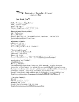 Inspiration: Exemplary Gardens
Near and Far

New York City
Adl ai S t ev e nso n Hig h S ch o ol
1980 Lafayette Avenue
Bronx, NY 10473
Contact: Meg Hunnewell, (917) 364-8813.
Br onx Gr e e n Mi ddl e Sc h oo l
2441 Wallace Ave
Bronx, NY 10467
Contact: Kelly McLane, Garden Coordinator & Educator, (718) 689-3973,
bgmsgardencoordinator@gmail.com.
Dia ma nt e Ga rd en
306-310 E. 118th St.
New York, NY 10035
Contact: Migdalia Bernal, (917) 292-1161.
“Encha nt ed Ga rden ”
John F. Kennedy High School
99 Terrace View Avenue
Bronx, NY 10463
Contact: Paula Edlavitch, (914) 715-8926, PEdlavi@schools.nyc.gov.
John Bow n e H ig h Sc h o ol
63-25 Main Street
Flushing, NY 11367
The longstanding Agriculture Program at John Bowne HS includes classroom
instruction in Plant Science and Animal Science, combined with learning by doing.
Supervised work experience includes activities on the school’s land laboratory, which
encompass gardens, a greenhouse, an orchard, and animal barns.
Contact: Steve Perry, Assistant Principal (718) 263-5555, Sperry@school.nyc.gov.
http://www.johnbowne.org/apps/pages/index.jsp?uREC_ID=64257&type=d
“Pa radis e Ga rde n ”
P.S. 4K
676-696 Glenmore Avenue
Brooklyn, NY 11207
Contact: Harry Peterson, (917) 692-5564.
http://schools.nycenet.edu/d75/P4K/exem_pro.htm

3

 