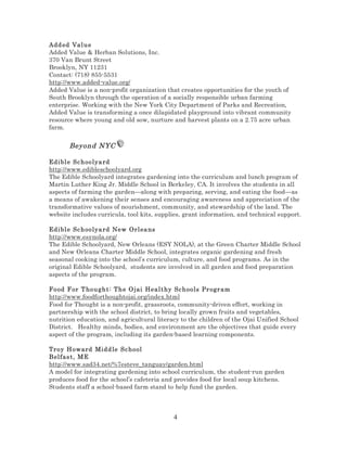 Add ed Val u e
Added Value & Herban Solutions, Inc.
370 Van Brunt Street
Brooklyn, NY 11231
Contact: (718) 855-5531
http://www.added-value.org/
Added Value is a non-profit organization that creates opportunities for the youth of
South Brooklyn through the operation of a socially responsible urban farming
enterprise. Working with the New York City Department of Parks and Recreation,
Added Value is transforming a once dilapidated playground into vibrant community
resource where young and old sow, nurture and harvest plants on a 2.75 acre urban
farm.

Beyond NYC
Edi bl e Sc h oo lya rd
http://www.edibleschoolyard.org
The Edible Schoolyard integrates gardening into the curriculum and lunch program of
Martin Luther King Jr. Middle School in Berkeley, CA. It involves the students in all
aspects of farming the garden—along with preparing, serving, and eating the food—as
a means of awakening their senses and encouraging awareness and appreciation of the
transformative values of nourishment, community, and stewardship of the land. The
website includes curricula, tool kits, supplies, grant information, and technical support.
Edi bl e Sc h oo lya rd Ne w Orl ea ns
http://www.esynola.org/
The Edible Schoolyard, New Orleans (ESY NOLA), at the Green Charter Middle School
and New Orleans Charter Middle School, integrates organic gardening and fresh
seasonal cooking into the school’s curriculum, culture, and food programs. As in the
original Edible Schoolyard, students are involved in all garden and food preparation
aspects of the program.
Food F or T ho u gh t : Th e O jai Heal thy Sc hools Pr ogr am
http://www.foodforthoughtojai.org/index.html
Food for Thought is a non-profit, grassroots, community-driven effort, working in
partnership with the school district, to bring locally grown fruits and vegetables,
nutrition education, and agricultural literacy to the children of the Ojai Unified School
District. Healthy minds, bodies, and environment are the objectives that guide every
aspect of the program, including its garden-based learning components.
Troy Ho ward Midd le Sc ho ol
Belfas t , M E
http://www.sad34.net/%7esteve_tanguay/garden.html
A model for integrating gardening into school curriculum, the student-run garden
produces food for the school’s cafeteria and provides food for local soup kitchens.
Students staff a school-based farm stand to help fund the garden.

4

 