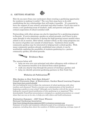 II . GETTING STARTED

How do you move from your excitement about creating a gardening opportunity
for students to making it reality? The very first steps have to do with
establishing the key relationships that will make it possible. It’s essential to
have the support of your school’s principal and other leaders. You’ll also need to
create a core gardening team of teachers, staff, and parents and gain the
critical cooperation of school custodial staff.
Partnerships with other groups can also be important for a gardening program
to flourish. If you’re planning a garden on school grounds, you’ll have to give
some thought to who maintains it during the high growing season months when
school is not in session. After-school, summer school, or day camp programs can
be sources of garden care outside of school hours. Gardeners from nearby
community gardens may be interested in helping tend a school garden. With
many community gardens already established near schools, it can be
worthwhile exploring the possibility of students gardening in a partner
community garden, off school grounds.
Evidence Base
The sources below will:
• help you win over your principal and other colleagues with evidence of
the numerous benefits to be derived from school gardens;
• walk you step-by-step through the process of starting a garden; and
• help you identify potential gardening partners in New York City.

Websites & Publications
W hy Ga rden i n New Yor k State Sc hools?
Cor nell Un iv ersi ty D ep t . of Hor ti cultur e, Ga rden- Based L ea rni ng Pr ogr am
http://www.hort.cornell.edu/gbl/
Are you looking for ways to share the excitement of school gardening with other
teachers and educators? Need to convince your administrators of the benefits of
beginning a garden in your school? Although you're familiar with all the merits, are you
looking for research-based justification of why gardening is so important? This
downloadable PowerPoint presentation is designed as a guided presentation or a standalone that can run on its own, to help you rally others and build enthusiasm.
Ev al ua ti on Sum mar y – 2 007 G ra nt Wi nners
Na ti ona l Gard e ni ng Ass ocia ti on
http://www.kidsgardening.org/grants/2007-evaluation-summary.asp
Summary of results and comments collected as part of an evaluation of grantee
programs, including data about the numbers of children participating, settings, types of

5

 