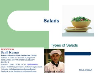 Salads

Types of Salads
DESINGED BY

Sunil Kumar
Research Scholar/ Food Production Faculty
Institute of Hotel and Tourism Management,
MAHARSHI DAYANAND UNIVERSITY,
ROHTAK
Haryana- 124001 INDIA Ph. No. 09996000499
email: skihm86@yahoo.com , balhara86@gmail.com
linkedin:- in.linkedin.com/in/ihmsunilkumar
facebook: www.facebook.com/ihmsunilkumar

SUNIL KUMAR

 