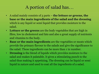 A portion of salad has…
• A salad mainly consists of 3 parts – the lettuce or greens, the
base or the main ingredients of the salad and the dressing
which is any liquid or semi liquid that provides moisture to the
salad.
• Lettuce or the greens are the leafy vegetables that are high in
fibre, low in cholesterol and fats and also a great supply of nutrients
and vitamins to the body.
• Base or the main ingredients are the vegetables or meats which
provide the primary flavour to the salads and give the significance to
the salad. These ingredients can be more than 1 in number.
• Dressing is the blend of liquids which provides moisture to the
salad and makes it palatable. It gives a stimulating punch to the
salad thus making it appetizing. The dressing can be liquid or semi
liquid in nature and used to coat all the ingredients of a salad.
 