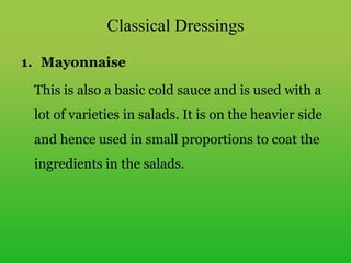 Classical Dressings
1. Mayonnaise
This is also a basic cold sauce and is used with a
lot of varieties in salads. It is on the heavier side
and hence used in small proportions to coat the
ingredients in the salads.
 