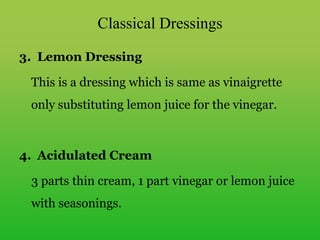 3. Lemon Dressing
This is a dressing which is same as vinaigrette
only substituting lemon juice for the vinegar.
4. Acidulated Cream
3 parts thin cream, 1 part vinegar or lemon juice
with seasonings.
Classical Dressings
 
