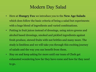 Modern Day Salad
• Here at Hungry Fox we introduce you to the New Age Salads
which does follow the basic criteria of being a salad but experiments
with a huge blend of ingredients and varied combinations.
• Putting in fruit juices instead of dressings, using micro greens and
alcohol based dressings, smoked and pickled ingredients against
fresh produce, stewed fruits with nut brittles and many more. The
study is limitless and we will take you through this exciting journey
of salads and the way you can benefit from them.
• Stay on and keep asking for more until our team of Chefs get
exhausted wondering how far they have come and how far they need
to go.
 