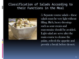10
Classification of Salads According to
their Functions in the Meal
5. Separate course salads – these
salads must be very light without
filling. Rich, heavy dressings
such as sour cream and
mayonnaise should be avoided.
Light salad are serve after the
main course to cleanse the
palate, refresh the appetite and
provide a break before dessert.
 