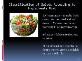 11
Classification of Salads According to
Ingredients Used
1. Green salads – must be fresh,
clean, crisp and cold and well
drained. Moisture and air are
necessary to keep greens crisp.
a) Leaves wilt because they lose
moisture.
b) Air circulation is essential so
do not washed greens too tightly
or pack too firmly.
 