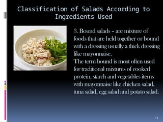 13
Classification of Salads According to
Ingredients Used
3. Bound salads – are mixture of
foods that are held together or bound
with a dressing usually a thick dressing
like mayonnaise.
The term bound is most often used
for traditional mixtures of cooked
protein, starch and vegetables items
with mayonnaise like chicken salad,
tuna salad, egg salad and potato salad.
 