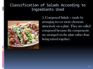 15
Classification of Salads According to
Ingredients Used
5. Composed Salads – made by
arranging two or more elements
attractively on a plate. They are called
composed because the components
are arranged on the plate rather than
being mixed together.
 