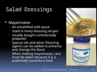 06/14/2025
BAC 101 Culinary Foundation Level 1 23
Salad Dressings
 Mayonnaise
 An emulsified cold sauce
 Used in many dressing recipes
 Usually bought commercially
prepared
 Special oils and other flavoring
agents can be added to enhance
and change the flavor
 When making mayonnaise, care
must be taken because it is a
potentially hazardous food
 