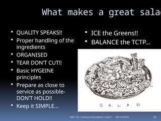 06/14/2025
BAC 101 Culinary Foundation Level 1 25
What makes a great salad
 QUALITY SPEAKS!!
 Proper handling of the
ingredients
 ORGANISED
 TEAR DON’T CUT!!
 Basic HYGEINE
principles
 Prepare as close to
service as possible-
DON’T HOLD!!
 Keep it SIMPLE...
 ICE the Greens!!
 BALANCE the TCTP…
taste, color, texture, portion size
 