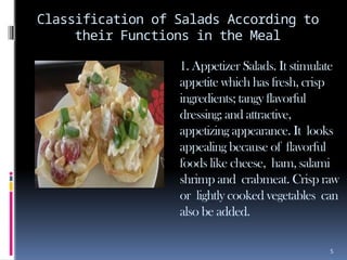 5
Classification of Salads According to
their Functions in the Meal
1. Appetizer Salads. It stimulate
appetite which has fresh, crisp
ingredients; tangy flavorful
dressing; and attractive,
appetizing appearance. It looks
appealing because of flavorful
foods like cheese, ham, salami
shrimp and crabmeat. Crisp raw
or lightly cooked vegetables can
also be added.
 