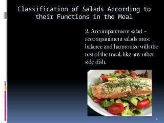 6
Classification of Salads According to
their Functions in the Meal
2. Accompaniment salad –
accompaniment salads must
balance and harmonize with the
rest of the meal, like any other
side dish.
 