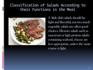 7
Classification of Salads According to
their Functions in the Meal
3. Side dish salads should be
light and flavorful, not too much
vegetable salads are often good
choices. Heavier salads such as
macaroni or high protein salads
containing seafood, cheese are
less appropriate, unless the main
course is light.
 