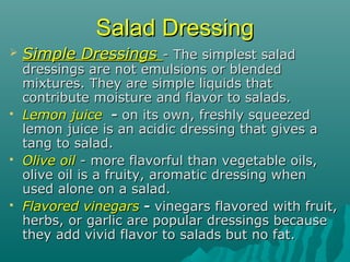 Salad DressingSalad Dressing
 Simple DressingsSimple Dressings - The simplest salad- The simplest salad
dressings are not emulsions or blendeddressings are not emulsions or blended
mixtures. They are simple liquids thatmixtures. They are simple liquids that
contribute moisture and flavor to salads.contribute moisture and flavor to salads.
 Lemon juiceLemon juice -- on its own, freshly squeezedon its own, freshly squeezed
lemon juice is an acidic dressing that gives alemon juice is an acidic dressing that gives a
tang to salad.tang to salad.
 Olive oilOlive oil - more flavorful than vegetable oils,- more flavorful than vegetable oils,
olive oil is a fruity, aromatic dressing whenolive oil is a fruity, aromatic dressing when
used alone on a salad.used alone on a salad.
 Flavored vinegarsFlavored vinegars -- vinegars flavored with fruit,vinegars flavored with fruit,
herbs, or garlic are popular dressings becauseherbs, or garlic are popular dressings because
they add vivid flavor to salads but no fat.they add vivid flavor to salads but no fat.
 