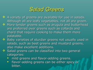 Salad GreensSalad Greens
 A variety of greens are available for use in salads.A variety of greens are available for use in salads.
Although all are leafy vegetables, not all are green.Although all are leafy vegetables, not all are green.
 More tender greens such as arugula and butterheadMore tender greens such as arugula and butterhead
are preferred over greens such as collards andare preferred over greens such as collards and
chard that require cooking to make them morechard that require cooking to make them more
palatable.palatable.
 Baby varieties of sturdier greens not usually used inBaby varieties of sturdier greens not usually used in
salads, such as beet greens and mustard greens,salads, such as beet greens and mustard greens,
also make excellent additions.also make excellent additions.
 Salad greens can be classified into two generalSalad greens can be classified into two general
categories:categories:
 mild greens and flavor-adding greens.mild greens and flavor-adding greens.
 flavor-adding greens can be either spicy orflavor-adding greens can be either spicy or
bitter.bitter.
 