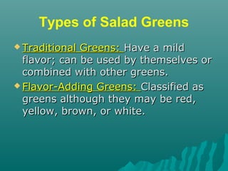 Types of Salad Greens
 Traditional Greens:Traditional Greens: Have a mildHave a mild
flavor; can be used by themselves orflavor; can be used by themselves or
combined with other greens.combined with other greens.
 Flavor-Adding Greens:Flavor-Adding Greens: Classified asClassified as
greens although they may be red,greens although they may be red,
yellow, brown, or white.yellow, brown, or white.
 