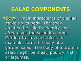 SALAD COMPONENTS
BodyBody -- main ingredients of a saladmain ingredients of a salad
make up its body. The bodymake up its body. The body
creates the salad’s identity andcreates the salad’s identity and
often gives the salad its name.often gives the salad its name.
Garden-fresh vegetables, forGarden-fresh vegetables, for
example, form the body of aexample, form the body of a
garden salad. The body of a proteingarden salad. The body of a protein
salad might be meat, poultry, fish,salad might be meat, poultry, fish,
or legumes.or legumes.
 