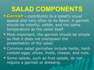 SALAD COMPONENTS
 GarnishGarnish - contributes to a salad’s visual
appeal and very often to its flavor. A garnish
should be colorful, edible, and the same
temperature as the salad itself.
 Most important, the garnish should be simple
so that it does not overpower the
presentation of the salad.
 Common salad garnishes include herbs, hard-
cooked eggs, olives, fruits, cheese, and nuts.
 Some salads, such as fruit salads, do not
require a garnish or dressing.
 
