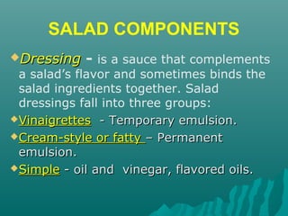 SALAD COMPONENTS
DressingDressing - is a sauce that complements
a salad’s flavor and sometimes binds the
salad ingredients together. Salad
dressings fall into three groups:
VinaigrettesVinaigrettes - Temporary emulsion.- Temporary emulsion.
Cream-style or fattyCream-style or fatty – Permanent– Permanent
emulsion.emulsion.
SimpleSimple - oil and vinegar, flavored oils.- oil and vinegar, flavored oils.
 