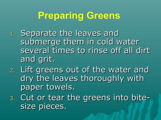 Preparing Greens
1.1. Separate the leaves andSeparate the leaves and
submerge them in cold watersubmerge them in cold water
several times to rinse off all dirtseveral times to rinse off all dirt
and grit.and grit.
2.2. Lift greens out of the water andLift greens out of the water and
dry the leaves thoroughly withdry the leaves thoroughly with
paper towels.paper towels.
3.3. Cut or tear the greens into bite-Cut or tear the greens into bite-
size pieces.size pieces.
 