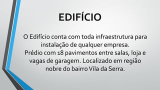 O Edifício conta com toda infraestrutura para
instalação de qualquer empresa.
Prédio com 18 pavimentos entre salas, loja e
vagas de garagem. Localizado em região
nobre do bairroVila da Serra.
EDIFÍCIO
 