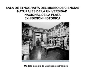 SALA DE ETNOGRAFÍA DEL MUSEO DE CIENCIAS
      NATURALES DE LA UNIVERSIDAD
          NACIONAL DE LA PLATA
          EXHIBICIÓN HISTÓRICA




          Modelo de sala de un museo extranjero
 