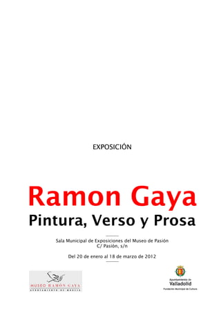 EXPOSICIÓN




Ramon Gaya
Pintura, Verso y Prosa
                         ----------
   Sala Municipal de Exposiciones del Museo de Pasión
                      C/ Pasión, s/n

        Del 20 de enero al 18 de marzo de 2012
                         ----------
 