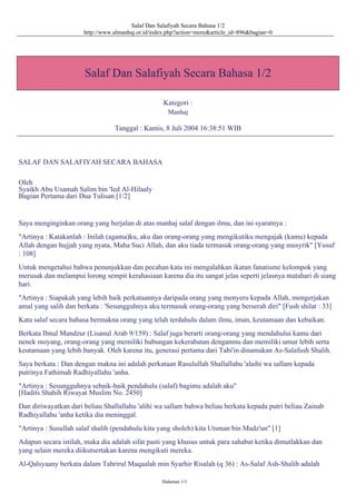 Salaf Dan Salafiyah Secara Bahasa 1/2
http://www.almanhaj.or.id/index.php?action=more&article_id=896&bagian=0
Salaf Dan Salafiyah Secara Bahasa 1/2
Kategori :
Manhaj
Tanggal : Kamis, 8 Juli 2004 16:38:51 WIB
SALAF DAN SALAFIYAH SECARA BAHASA
Oleh
Syaikh Abu Usamah Salim bin 'Ied Al-Hilaaly
Bagian Pertama dari Dua Tulisan [1/2]
Saya menginginkan orang yang berjalan di atas manhaj salaf dengan ilmu, dan ini syaratnya :
"Artinya : Katakanlah : Inilah (agama)ku, aku dan orang-orang yang mengikutiku mengajak (kamu) kepada
Allah dengan hujjah yang nyata, Maha Suci Allah, dan aku tiada termasuk orang-orang yang musyrik" [Yusuf
: 108]
Untuk mengetahui bahwa penunjukkan dan pecahan kata ini mengalahkan ikatan fanatisme kelompok yang
merusak dan melampui lorong sempit kerahasiaan karena dia itu sangat jelas seperti jelasnya matahari di siang
hari.
"Artinya : Siapakah yang lebih baik perkataannya daripada orang yang menyeru kepada Allah, mengerjakan
amal yang salih dan berkata : 'Sesungguhnya aku termasuk orang-orang yang berserah diri" [Fush shilat : 33]
Kata salaf secara bahasa bermakna orang yang telah terdahulu dalam ilmu, iman, keutamaan dan kebaikan.
Berkata Ibnul Mandzur (Lisanul Arab 9/159) : Salaf juga berarti orang-orang yang mendahului kamu dari
nenek moyang, orang-orang yang memiliki hubungan kekerabatan denganmu dan memiliki umur lebih serta
keutamaan yang lebih banyak. Oleh karena itu, generasi pertama dari Tabi'in dinamakan As-Salafush Shalih.
Saya berkata : Dan dengan makna ini adalah perkataan Rasulullah Shallallahu 'alaihi wa sallam kepada
putrinya Fathimah Radhiyallahu 'anha.
"Artinya : Sesungguhnya sebaik-baik pendahulu (salaf) bagimu adalah aku"
[Hadits Shahih Riwayat Muslim No. 2450]
Dan diriwayatkan dari beliau Shallallahu 'alihi wa sallam bahwa beliau berkata kepada putri beliau Zainab
Radhiyallahu 'anha ketika dia meninggal.
"Artinya : Susullah salaf shalih (pendahulu kita yang sholeh) kita Utsman bin Madz'un" [1]
Adapun secara istilah, maka dia adalah sifat pasti yang khusus untuk para sahabat ketika dimutlakkan dan
yang selain mereka diikutsertakan karena mengikuti mereka.
Al-Qalsyaany berkata dalam Tahrirul Maqaalah min Syarhir Risalah (q 36) : As-Salaf Ash-Shalih adalah
Halaman 1/3
 