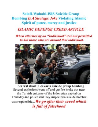 Salafi-Wahabi-ISIS Suicide Group
Bombing Is A Strategic Joke Violating
Islamic Spirit of peace, mercy and
justice
ISLAMIC DEFENSE CREED ARTICLE
When attached by an “Individual” it is not
permitted to kill those who are around that
individual.
Several dead in Jakarta suicide group
bombing Several explosions went off and gunfire
broke out near the Turkish embassy of the
Indonesian capital on Thursday and police said they
suspected a suicide bomber was responsible... We
 