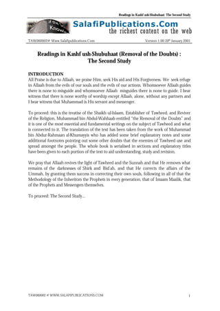 Readings in Kashf ush-Shubuhaat: The Second Study
TAW060002 @ WWW.SALAFIPUBLICATIONS.COM 1
TAW060002@ Www.Salafipublications.Com Version 1.00 20th
January 2001
Readings in Kashf ush-Shubuhaat (Removal of the Doubts) :
The Second Study
INTRODUCTION
All Praise is due to Allaah, we praise Him, seek His aid and His Forgiveness. We seek refuge
in Allaah from the evils of our souls and the evils of our actions. Whomsoever Allaah guides
there is none to misguide and whomsoever Allaah misguides there is none to guide. I bear
witness that there is none worthy of worship except Allaah, alone, without any partners and
I bear witness that Muhammad is His servant and messenger.
To proceed: this is the treatise of the Shaikh ul-Islaam, Establisher of Tawheed, and Reviver
of the Religion, Muhammad bin Abdul-Wahhaab entitled “the Removal of the Doubts” and
it is one of the most essential and fundamental writings on the subject of Tawheed and what
is connected to it. The translation of the text has been taken from the work of Muhammad
bin Abdur-Rahmaan al-Khumayyis who has added some brief explanatory notes and some
additional footnotes pointing out some other doubts that the enemies of Tawheed use and
spread amongst the people. The whole book is serialised in sections and explanatory titles
have been given to each portion of the text to aid understanding, study and revision.
We pray that Allaah revives the light of Tawheed and the Sunnah and that He removes what
remains of the darknesses of Shirk and Bid’ah, and that He corrects the affairs of the
Ummah, by granting them success in correcting their own souls, following in all of that the
Methodology of the Inheritors the Prophets in every generation, that of Imaam Maalik, that
of the Prophets and Messengers themselves.
To proceed: The Second Study…
 