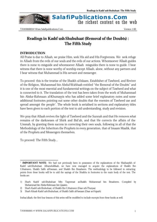 Readings in Kashf ush-Shubuhaat: The Fifth Study
TAW060005 @ WWW.SALAFIPUBLICATIONS.COM 1
TAW060005@ Www.Salafipublications.Com Version 1.00
Readings in Kashf ush-Shubuhaat (Removal of the Doubts) :
The Fifth Study
INTRODUCTION
All Praise is due to Allaah, we praise Him, seek His aid and His Forgiveness. We seek refuge
in Allaah from the evils of our souls and the evils of our actions. Whomsoever Allaah guides
there is none to misguide and whomsoever Allaah misguides there is none to guide. I bear
witness that there is none worthy of worship except Allaah, alone, without any partners and
I bear witness that Muhammad is His servant and messenger.
To proceed: this is the treatise of the Shaikh ul-Islaam, Establisher of Tawheed, and Reviver
of the Religion, Muhammad bin Abdul-Wahhaab entitled “the Removal of the Doubts” and
it is one of the most essential and fundamental writings on the subject of Tawheed and what
is connected to it. The translation of the text has been taken from the work of Muhammad
bin Abdur-Rahmaan al-Khumayyis who has added some brief explanatory notes and some
additional footnotes pointing out some other doubts that the enemies of Tawheed use and
spread amongst the people1
. The whole book is serialised in sections and explanatory titles
have been given to each portion of the text to aid understanding, study and revision.
We pray that Allaah revives the light of Tawheed and the Sunnah and that He removes what
remains of the darknesses of Shirk and Bid’ah, and that He corrects the affairs of the
Ummah, by granting them success in correcting their own souls, following in all of that the
Methodology of the Inheritors the Prophets in every generation, that of Imaam Maalik, that
of the Prophets and Messengers themselves.
To proceed: The Fifth Study…
1
IMPORTANT NOTE: We had not previously been in possession of the explanations of the Mashaayikh of
Kashf ush-Shubuhaat. Alhamdulillaah, we have now managed to acquire the explanations of Shaikh Ibn
Uthaimeen, Shaikh Salih al-Fawzaan, and Shaikh Ibn Ibraaheem. The methodology to be followed in extracting
points from these books will be to add the sayings of the Shaikhs in footnotes to the main body of the text. The
books are:
1) Sharh Kashf ush-Shubuhaat Min Taqreeraat as-Shaikh Muhammad bin Ibraaheem. Compiled by
Muhammad bin Abdur-Rahmaan bin Qaasim.
2) Sharh Kashf ush-Shubuhaat, of Shaikh Ibn Uthaimeen (Daar uth-Thuryaa)
3) Sharh Kitaab Kashf ush-Shubuhaat, of Shaikh Salih al-Fawzaan (Daar an-Najaah)
Inshaa’allaah, the first four lessons of this series will be modified to include excerpts from these books as well.
 
