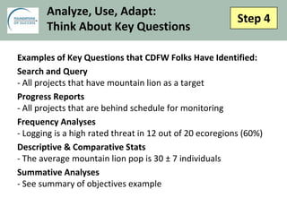 Step 4
Analyze, Use, Adapt:
Think About Key Questions
Examples of Key Questions that CDFW Folks Have Identified:
Search and Query
- All projects that have mountain lion as a target
Progress Reports
- All projects that are behind schedule for monitoring
Frequency Analyses
- Logging is a high rated threat in 12 out of 20 ecoregions (60%)
Descriptive & Comparative Stats
- The average mountain lion pop is 30 ± 7 individuals
Summative Analyses
- See summary of objectives example
 