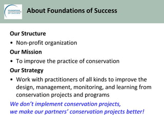 About Foundations of Success
Our Structure
• Non-profit organization
Our Mission
• To improve the practice of conservation
Our Strategy
• Work with practitioners of all kinds to improve the
design, management, monitoring, and learning from
conservation projects and programs
We don’t implement conservation projects,
we make our partners’ conservation projects better!
 