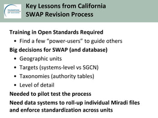 Key Lessons from California
SWAP Revision Process
Training in Open Standards Required
• Find a few “power-users” to guide others
Big decisions for SWAP (and database)
• Geographic units
• Targets (systems-level vs SGCN)
• Taxonomies (authority tables)
• Level of detail
Needed to pilot test the process
Need data systems to roll-up individual Miradi files
and enforce standardization across units
 