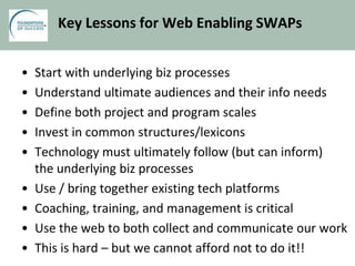 Key Lessons for Web Enabling SWAPs
• Start with underlying biz processes
• Understand ultimate audiences and their info needs
• Define both project and program scales
• Invest in common structures/lexicons
• Technology must ultimately follow (but can inform)
the underlying biz processes
• Use / bring together existing tech platforms
• Coaching, training, and management is critical
• Use the web to both collect and communicate our work
• This is hard – but we cannot afford not to do it!!
 