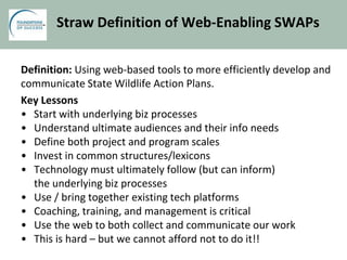Straw Definition of Web-Enabling SWAPs
Definition: Using web-based tools to more efficiently develop and
communicate State Wildlife Action Plans.
Key Lessons
• Start with underlying biz processes
• Understand ultimate audiences and their info needs
• Define both project and program scales
• Invest in common structures/lexicons
• Technology must ultimately follow (but can inform)
the underlying biz processes
• Use / bring together existing tech platforms
• Coaching, training, and management is critical
• Use the web to both collect and communicate our work
• This is hard – but we cannot afford not to do it!!
 