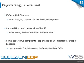 • L’offerta HelpSystems
– Jenko Gaviglia, Director of Sales EMEA, HelpSystems
• Chi modifica i dati personali su IBM i?
– Marco Moret, Senior Consultant, Soluzioni EDP
• Come essere PCI compliant: l’esperienza di un importante gruppo
bancario
– Luca Verzicco, Product Manager Software Solutions, WSS
L’agenda di oggi: due casi reali
 
